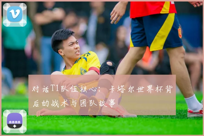 对话T1队伍核心：卡塔尔世界杯背后的战术与团队故事