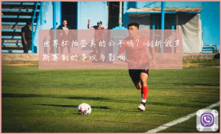 世界杯抽签真的公平吗？剖析俄罗斯赛制的争议与影响