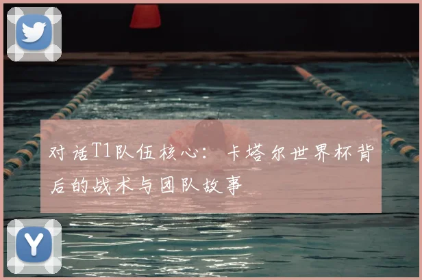 对话T1队伍核心：卡塔尔世界杯背后的战术与团队故事