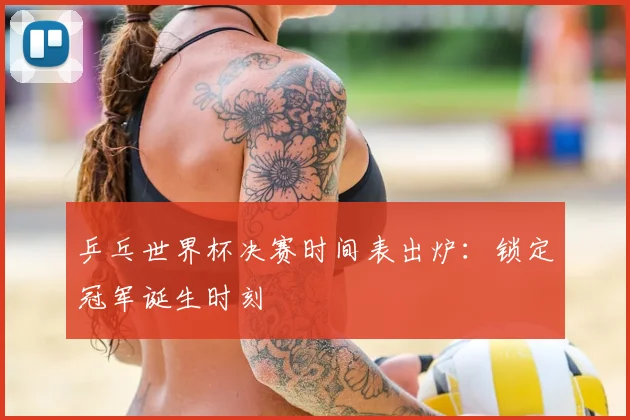 乒乓世界杯决赛时间表出炉：锁定冠军诞生时刻