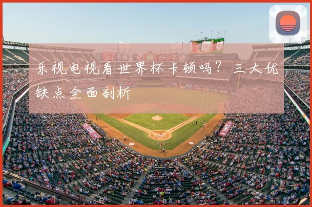 乐视电视看世界杯卡顿吗?三大优缺点全面剖析