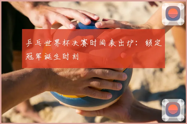 乒乓世界杯决赛时间表出炉：锁定冠军诞生时刻