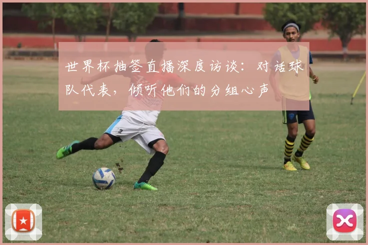 世界杯抽签直播深度访谈：对话球队代表，倾听他们的分组心声