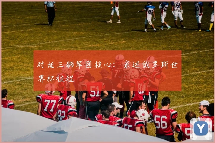 对话三狮军团核心：亲述俄罗斯世界杯征程