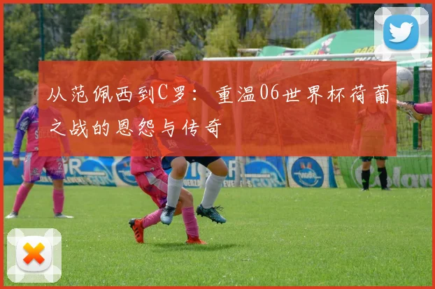 从范佩西到C罗：重温06世界杯荷葡之战的恩怨与传奇