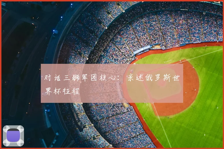 对话三狮军团核心：亲述俄罗斯世界杯征程