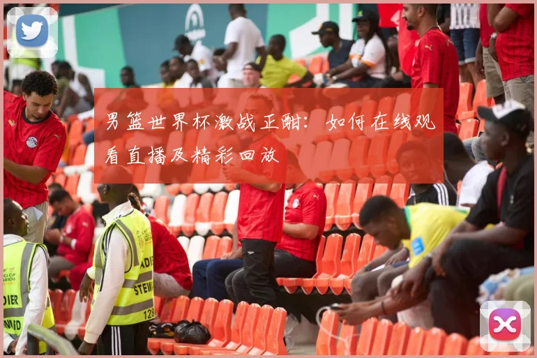 男篮世界杯激战正酣：如何在线观看直播及精彩回放
