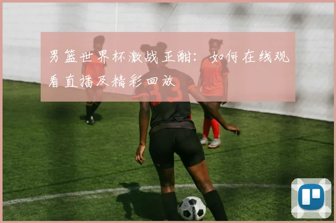 男篮世界杯激战正酣：如何在线观看直播及精彩回放