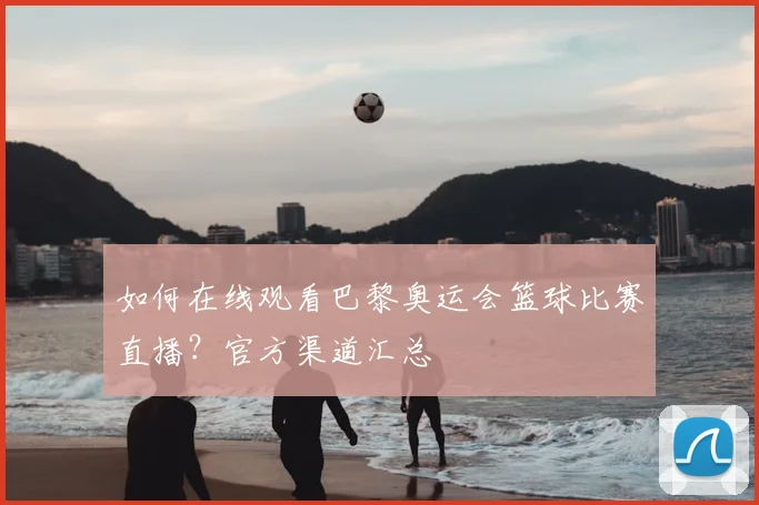 如何在线观看巴黎奥运会篮球比赛直播？官方渠道汇总
