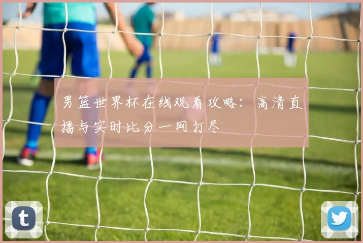 男篮世界杯在线观看攻略：高清直播与实时比分一网打尽