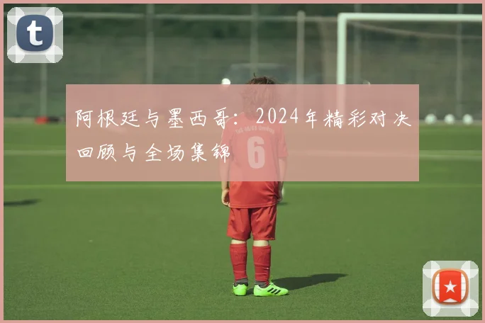 阿根廷与墨西哥：2024年精彩对决回顾与全场集锦