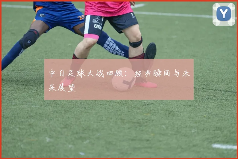中日足球大战回顾：经典瞬间与未来展望